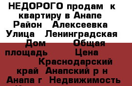 НЕДОРОГО продам 1к. квартиру в Анапе › Район ­ Алексеевка › Улица ­ Ленинградская › Дом ­ 81 › Общая площадь ­ 48 › Цена ­ 1 700 000 - Краснодарский край, Анапский р-н, Анапа г. Недвижимость » Квартиры продажа   